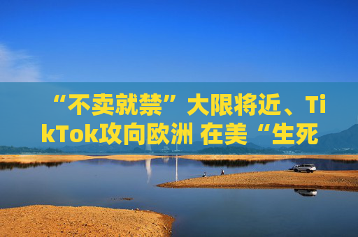 “不卖就禁”大限将近、TikTok攻向欧洲 在美“生死局”能否最后翻盘？
