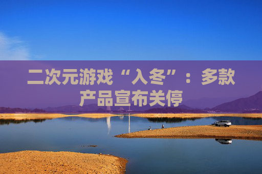 二次元游戏“入冬”：多款产品宣布关停