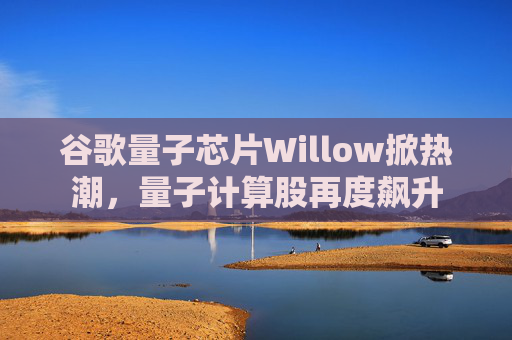 谷歌量子芯片Willow掀热潮，量子计算股再度飙升