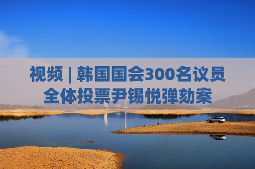 视频 | 韩国国会300名议员全体投票尹锡悦弹劾案