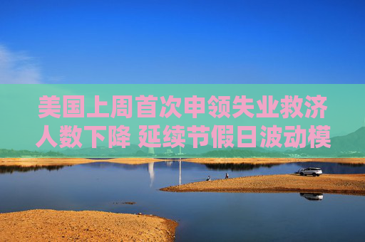 美国上周首次申领失业救济人数下降 延续节假日波动模式