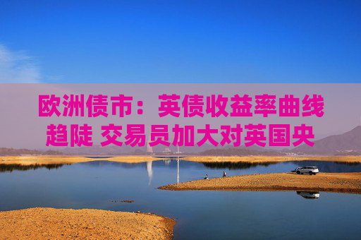 欧洲债市：英债收益率曲线趋陡 交易员加大对英国央行降息的押注