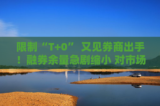 限制“T+0” 又见券商出手！融券余量急剧缩小 对市场影响有限