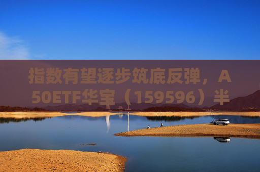 指数有望逐步筑底反弹，A50ETF华宝（159596）半日成交额超1.2亿元