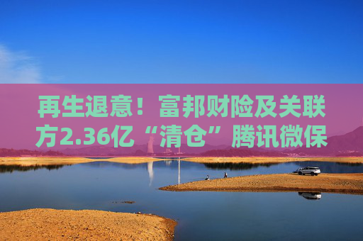 再生退意！富邦财险及关联方2.36亿“清仓”腾讯微保母公司16.667%股权