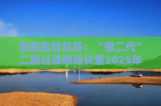 金融监管总局：“偿二代”二期过渡期延长至2025年底 推动险企加强偿付能力管理