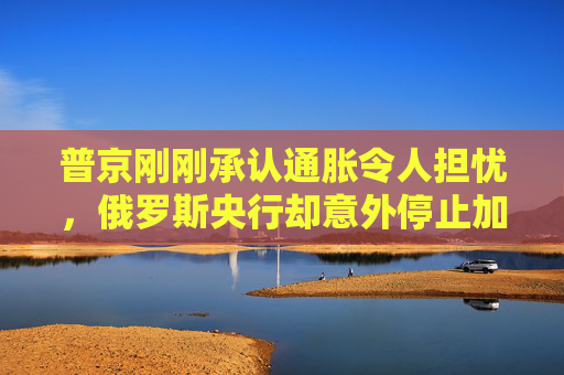 普京刚刚承认通胀令人担忧，俄罗斯央行却意外停止加息