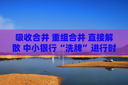 吸收合并 重组合并 直接解散 中小银行“洗牌”进行时