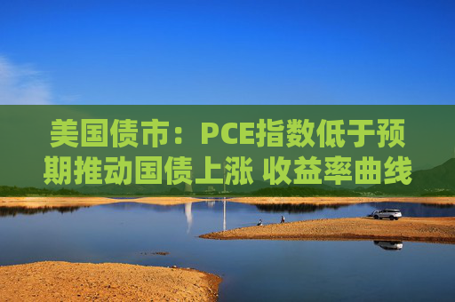 美国债市：PCE指数低于预期推动国债上涨 收益率曲线从陡化回归走平