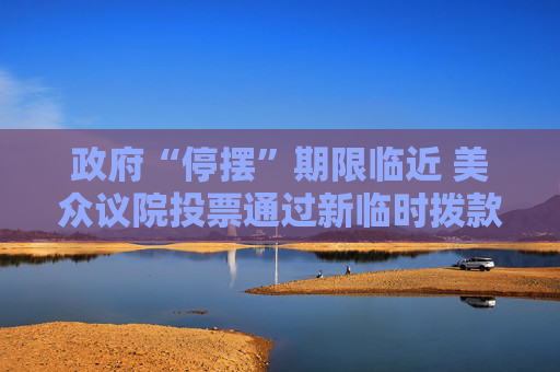政府“停摆”期限临近 美众议院投票通过新临时拨款法案