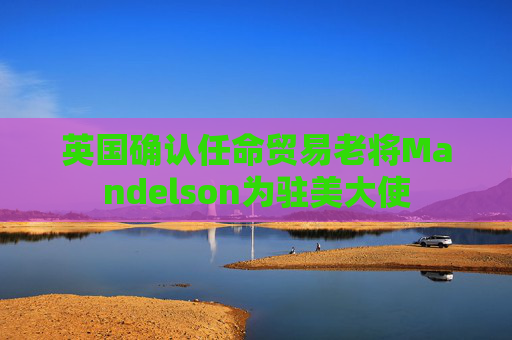 英国确认任命贸易老将Mandelson为驻美大使