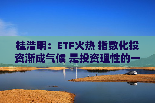 桂浩明：ETF火热 指数化投资渐成气候 是投资理性的一种回归