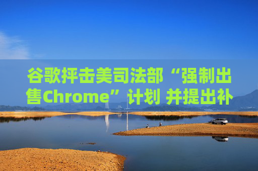谷歌抨击美司法部“强制出售Chrome”计划 并提出补救措施
