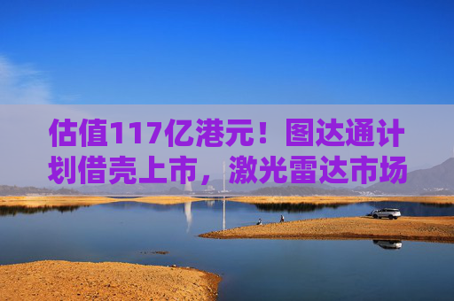 估值117亿港元！图达通计划借壳上市，激光雷达市场“战火再起”？