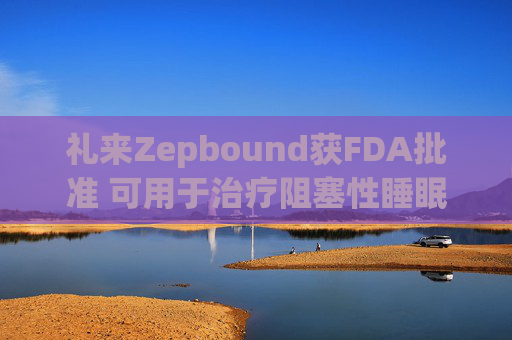 礼来Zepbound获FDA批准 可用于治疗阻塞性睡眠呼吸暂停