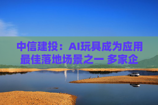 中信建投：AI玩具成为应用最佳落地场景之一 多家企业与产品涌现