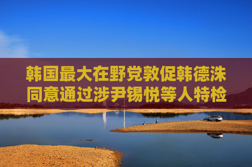 韩国最大在野党敦促韩德洙同意通过涉尹锡悦等人特检法