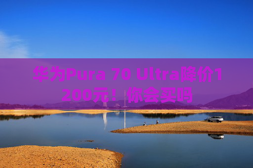 华为Pura 70 Ultra降价1200元！你会买吗