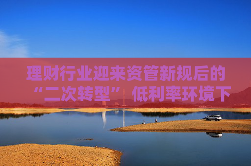 理财行业迎来资管新规后的“二次转型” 低利率环境下如何破题？业内建议理财子尽快从主要R1R2向R3产品转型