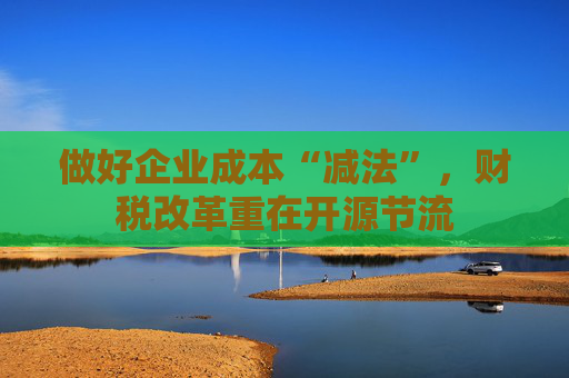做好企业成本“减法”，财税改革重在开源节流
