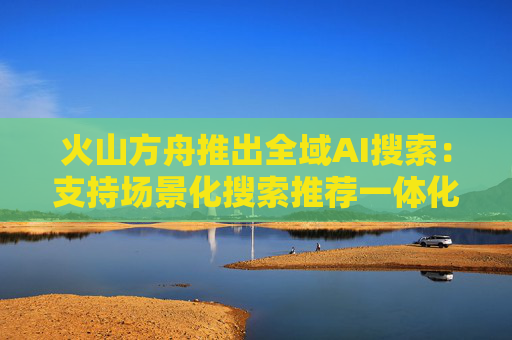 火山方舟推出全域AI搜索：支持场景化搜索推荐一体化、企业私域信息整合