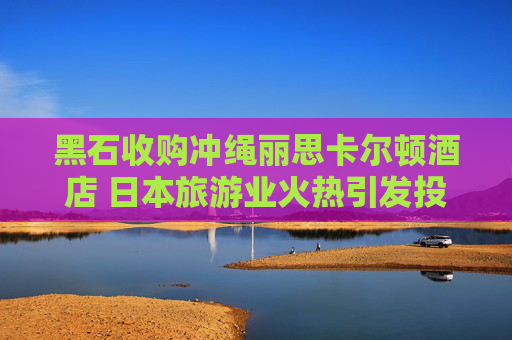 黑石收购冲绳丽思卡尔顿酒店 日本旅游业火热引发投资兴趣