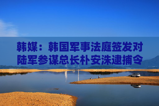 韩媒：韩国军事法庭签发对陆军参谋总长朴安洙逮捕令，系45年来首次逮捕在任陆军参谋总长
