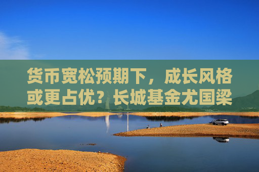 货币宽松预期下，成长风格或更占优？长城基金尤国梁这样看