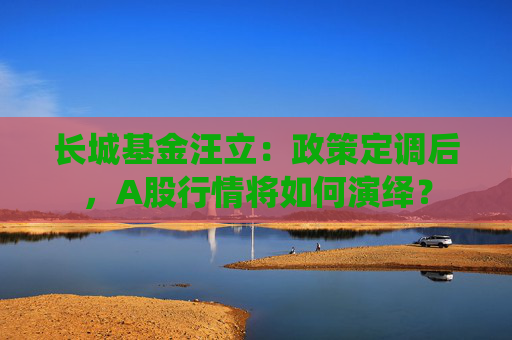 长城基金汪立：政策定调后，A股行情将如何演绎？