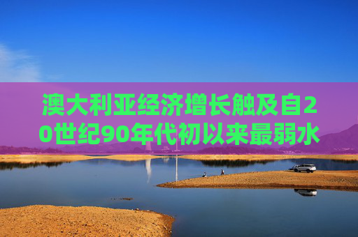 澳大利亚经济增长触及自20世纪90年代初以来最弱水平 消费者控制支出