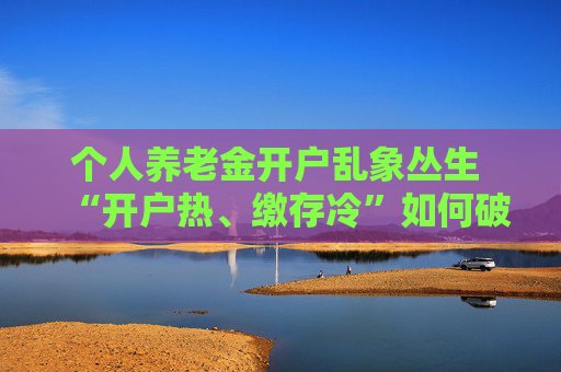 个人养老金开户乱象丛生 “开户热、缴存冷”如何破局
