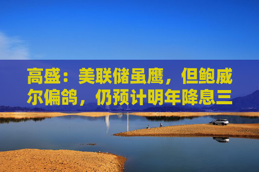 高盛：美联储虽鹰，但鲍威尔偏鸽，仍预计明年降息三次