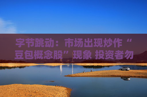 字节跳动：市场出现炒作“豆包概念股”现象 投资者勿轻信市场传言
