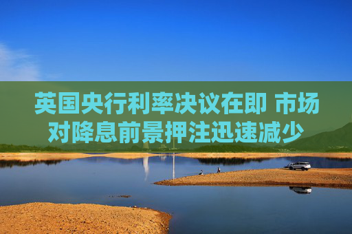 英国央行利率决议在即 市场对降息前景押注迅速减少