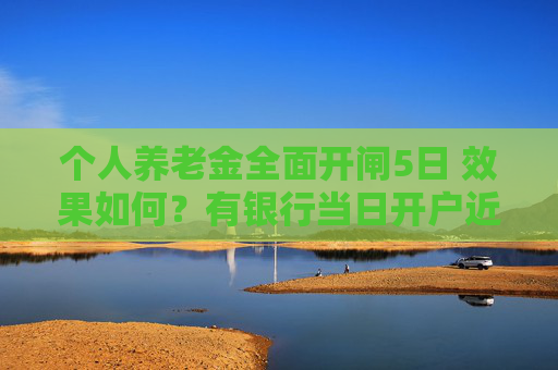 个人养老金全面开闸5日 效果如何？有银行当日开户近4万户 先行试点地区“缴存冷”仍待解决