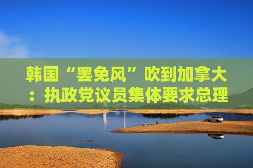 韩国“罢免风”吹到加拿大：执政党议员集体要求总理特鲁多辞职
