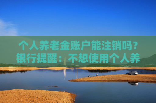 个人养老金账户能注销吗？银行提醒：不想使用个人养老金账户时应尽快销户