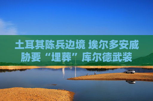 土耳其陈兵边境 埃尔多安威胁要“埋葬”库尔德武装