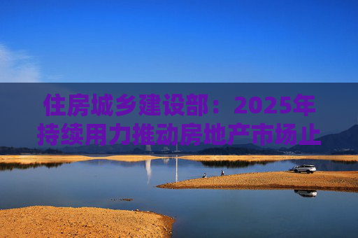 住房城乡建设部：2025年持续用力推动房地产市场止跌回稳