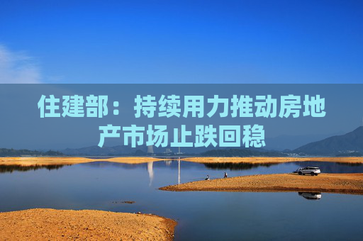 住建部：持续用力推动房地产市场止跌回稳