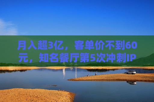 月入超3亿，客单价不到60元，知名餐厅第5次冲刺IPO！全国461家门店，未来三年计划再开563家