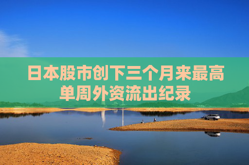 日本股市创下三个月来最高单周外资流出纪录
