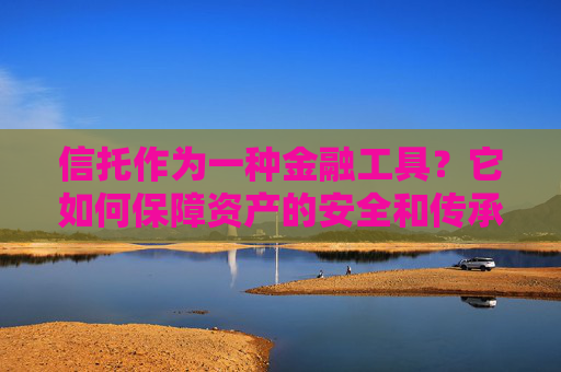 信托作为一种金融工具？它如何保障资产的安全和传承？