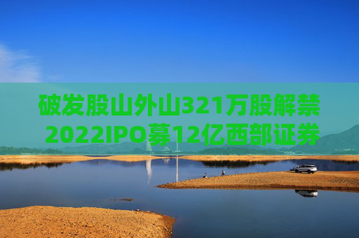 破发股山外山321万股解禁 2022IPO募12亿西部证券保荐