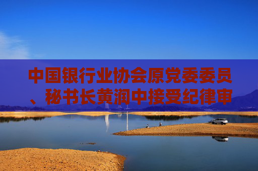 中国银行业协会原党委委员、秘书长黄润中接受纪律审查和监察调查