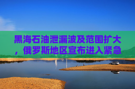 黑海石油泄漏波及范围扩大，俄罗斯地区宣布进入紧急状态！
