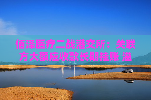 佰泽医疗二战港交所：关联方大额应收款长期挂账 溢价收购负资产公司背后或藏高管身影