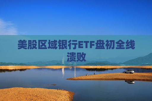 美股区域银行ETF盘初全线溃败