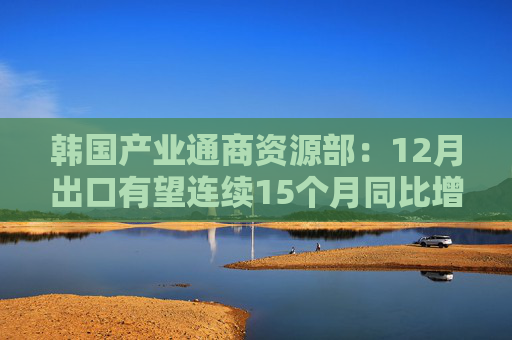 韩国产业通商资源部：12月出口有望连续15个月同比增长