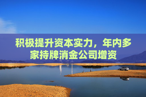 积极提升资本实力，年内多家持牌消金公司增资